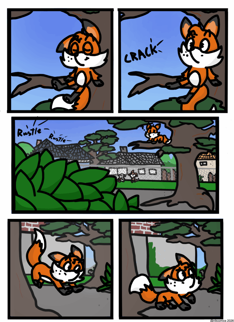 Chapter 1 Page 1:
In a flashback of a sunny spring day, the page shows a small anthropomorphic red fox resting on the branch of an oak tree. (His name is Maxie by the way) Sporting freckles, a plump belly, a gray tips on his ears. He hears a cracking sound and a bush rustling which catches his attention. 
Out of curiosity he climbs down the trees and heads toward the bush on all fours.