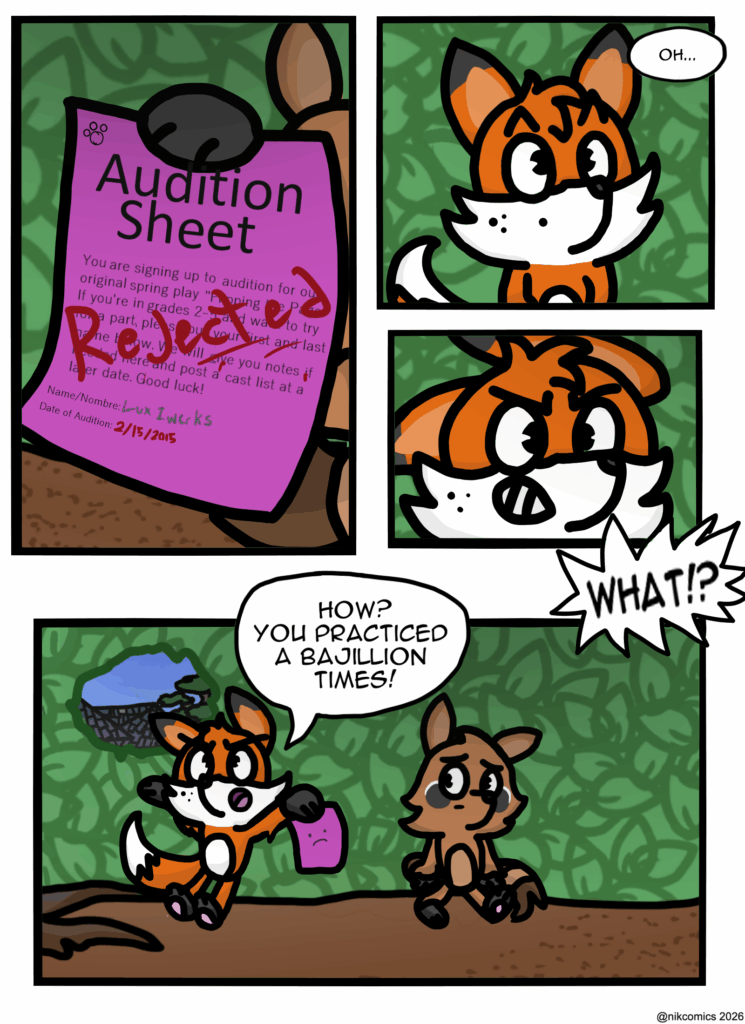 The paper is an audition sheet for the spring stage play that their elementary school does every year. Under the typical information blurb seen on such a sheet it shows: 

Name/Nombre Lux Iwerks. 
Date of Audition 2/15/2015. (Also known as today of these two young characters.)

All seems to be an order. Well other then the fact that it has "rejected" writen across it in smudgy red pen. 

Maxie with saying "oh..." quietly to himself before is signature anger kicks in and he freaks out.
"WHAT!? HOW? YOU PRACTICED A BAJILLION TIMES!
