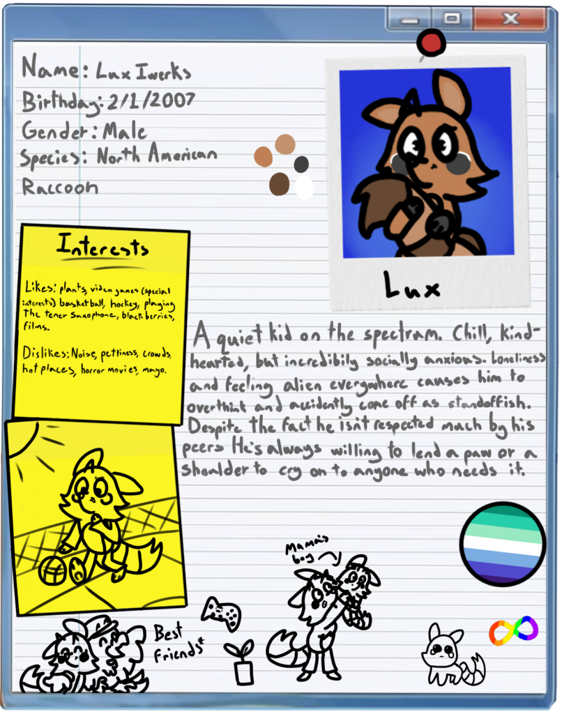 Lux's Bio
-----------
Name: Lux Iwerks
Birthday: 2/1/2007
Gender: Male
Species: North American Raccoon

Likes: Plants, video games, (special interests) basketball, hockey, playing the tener saxophone, blackberries, films.

Dislikes: Noise, pettiness, crowds, hot places, horror movies, mayo.

Description: A quiet kid on the spectrum. Chill, kind-hearted, but incredibily socially anxious. Loneliness and feeling alien everywhere causes him to overthink and accidently come of as standoffish. Despite the fact he isn't respected much by his peers he's always willing to lend a paw or a shoulder to cry on to anyone who needs it.